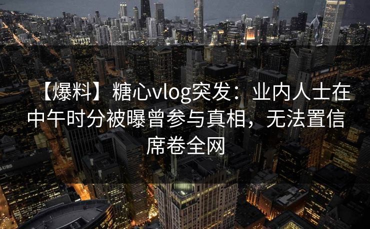 【爆料】糖心vlog突发：业内人士在中午时分被曝曾参与真相，无法置信席卷全网
