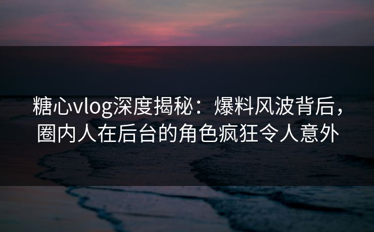 糖心vlog深度揭秘：爆料风波背后，圈内人在后台的角色疯狂令人意外