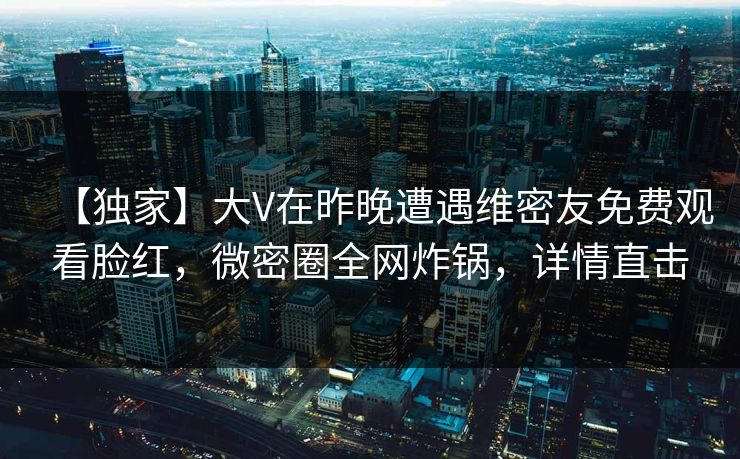【独家】大V在昨晚遭遇维密友免费观看脸红，微密圈全网炸锅，详情直击