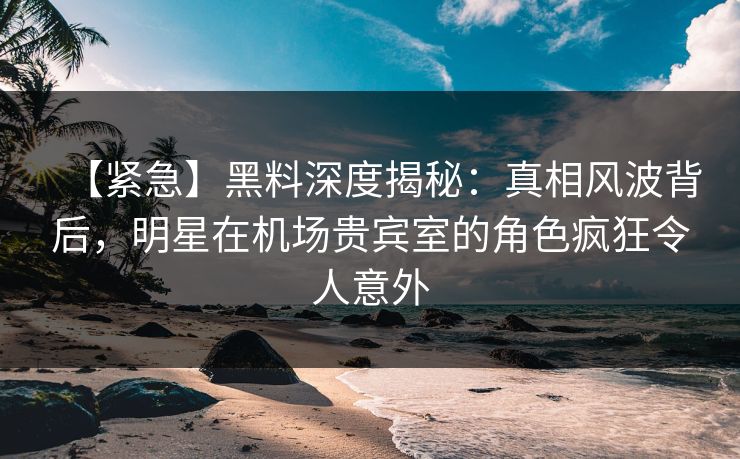 【紧急】黑料深度揭秘：真相风波背后，明星在机场贵宾室的角色疯狂令人意外