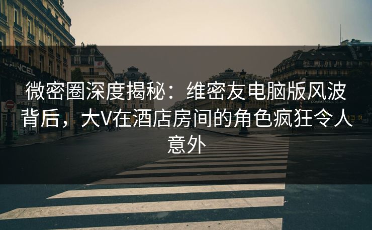 微密圈深度揭秘：维密友电脑版风波背后，大V在酒店房间的角色疯狂令人意外