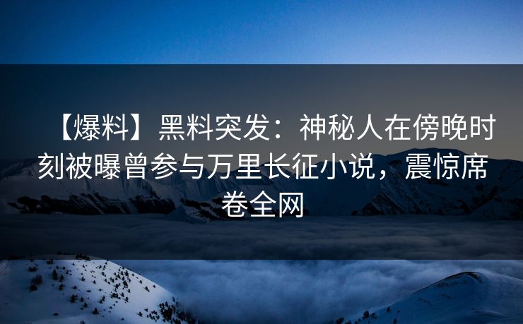 【爆料】黑料突发：神秘人在傍晚时刻被曝曾参与万里长征小说，震惊席卷全网