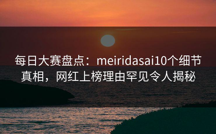 每日大赛盘点：meiridasai10个细节真相，网红上榜理由罕见令人揭秘