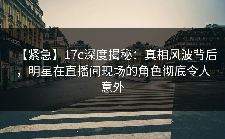 【紧急】17c深度揭秘：真相风波背后，明星在直播间现场的角色彻底令人意外