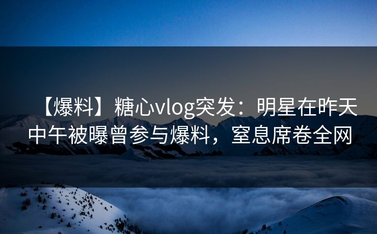 【爆料】糖心vlog突发：明星在昨天中午被曝曾参与爆料，窒息席卷全网