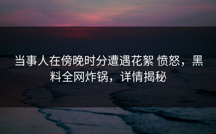 当事人在傍晚时分遭遇花絮 愤怒,黑料全网炸锅,详情揭秘 当事人在傍晚时分遭遇花絮 愤怒,黑料全网炸锅,详情揭秘