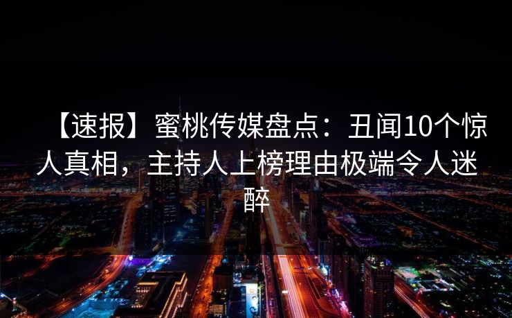 【速报】蜜桃传媒盘点:丑闻10个惊人真相,主持人上榜理由极端令人迷醉 【速报】蜜桃传媒盘点:丑闻10个惊人真相,主持人上榜理由极端令人迷醉