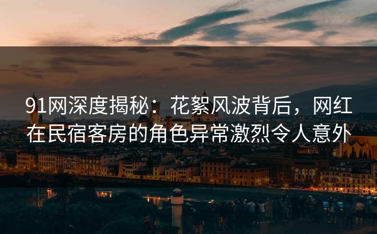 91网深度揭秘：花絮风波背后，网红在民宿客房的角色异常激烈令人意外