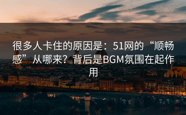 很多人卡住的原因是：51网的“顺畅感”从哪来？背后是BGM氛围在起作用