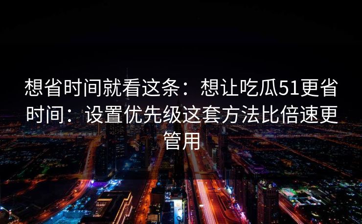 详细阅读:想省时间就看这条:想让吃瓜51更省时间:设置优先级这套方法比倍速更管用 想省时间就看这条:想让吃瓜51更省时间:设置优先级这套方法比倍速更管用