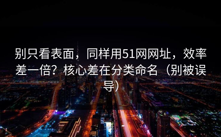 别只看表面，同样用51网网址，效率差一倍？核心差在分类命名（别被误导）