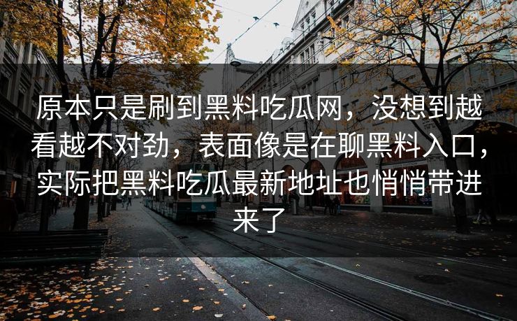 详细阅读:原本只是刷到黑料吃瓜网,没想到越看越不对劲,表面像是在聊黑料入口,实际把黑料吃瓜最新地址也悄悄带进来了 原本只是刷到黑料吃瓜网,没想到越看越不对劲,表面像是在聊黑料入口,实际把黑料吃瓜最新地址也悄悄带进来了