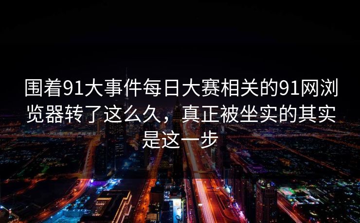 围着91大事件每日大赛相关的91网浏览器转了这么久，真正被坐实的其实是这一步